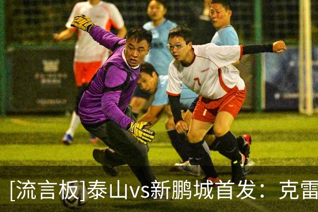 [流言板]泰山vs新鹏城首发：克雷桑PK阿代米，陈蒲、姚均晟出战